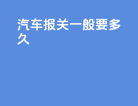 汽车报关一般要多久