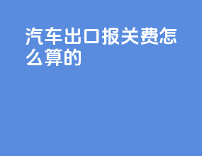 汽车出口报关费怎么算的