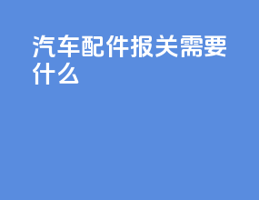 汽车配件报关需要什么