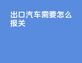 出口汽车需要怎么报关