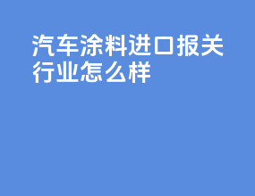 汽车涂料进口报关行业怎么样