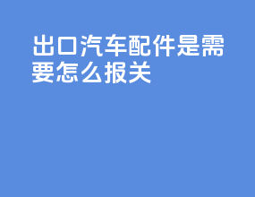 出口汽车配件是需要怎么报关