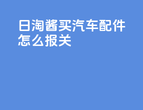 日淘酱买汽车配件怎么报关