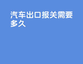 汽车出口报关需要多久