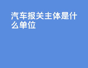 汽车报关主体是什么单位