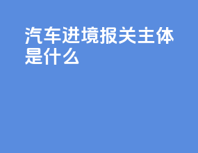 汽车进境报关主体是什么
