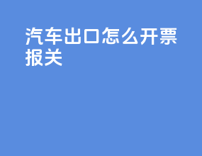 汽车出口怎么开票报关