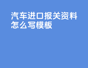 汽车进口报关资料怎么写模板