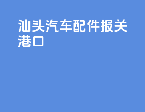 汕头汽车配件报关港口