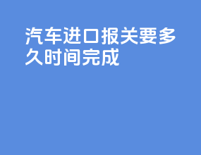 汽车进口报关要多久时间完成