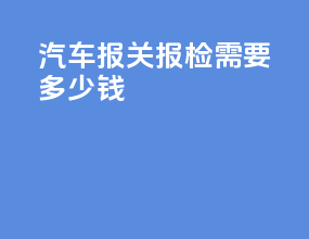 汽车报关报检需要多少钱