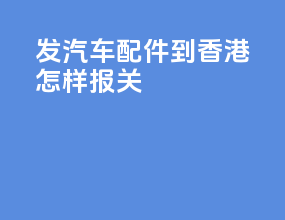 发汽车配件到香港怎样报关