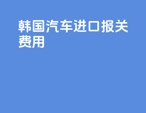 韩国汽车进口报关费用