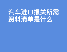 汽车进口报关所需资料清单是什么