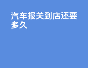 汽车报关到4s店还要多久