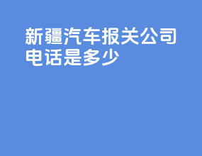 新疆汽车报关公司电话是多少
