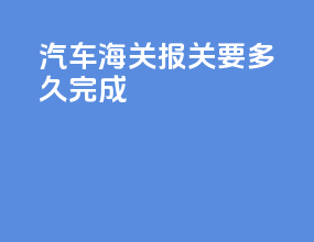 汽车海关报关要多久完成