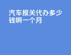 汽车报关代办多少钱啊一个月