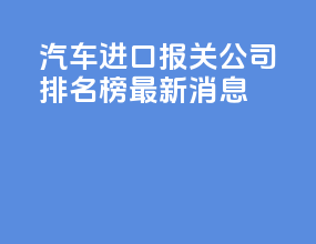 汽车进口报关公司排名榜最新消息