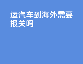 运汽车到海外需要报关吗