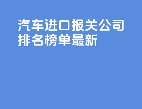 汽车进口报关公司排名榜单最新