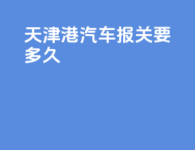 天津港汽车报关要多久