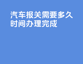 汽车报关需要多久时间办理完成