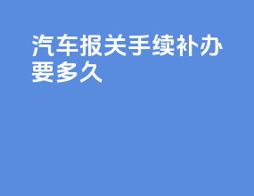 汽车报关手续补办要多久