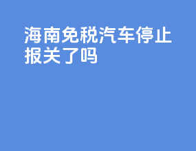 海南免税汽车停止报关了吗