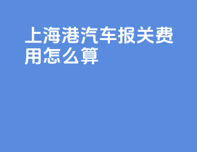 上海港汽车报关费用怎么算