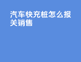 汽车快充桩怎么报关销售