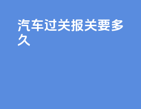 汽车过关报关要多久