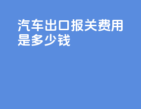 汽车出口报关费用是多少钱