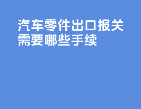 汽车零件出口报关需要哪些手续