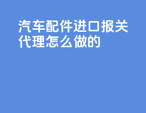 汽车配件进口报关代理怎么做的