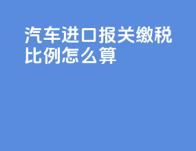 汽车进口报关缴税比例怎么算