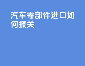 汽车零部件进口如何报关