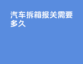 汽车拆箱报关需要多久