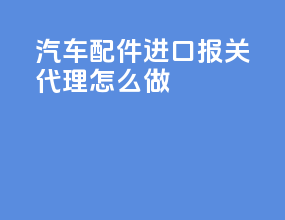 汽车配件进口报关代理怎么做