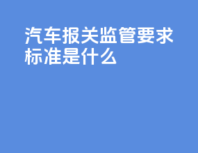 汽车报关监管要求标准是什么
