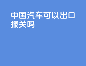 中国汽车可以出口报关吗