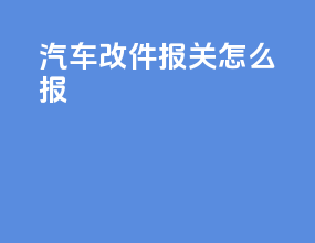 汽车改件报关怎么报
