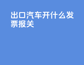 出口汽车开什么发票报关