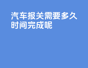 汽车报关需要多久时间完成呢