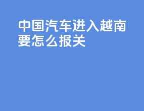 中国汽车进入越南要怎么报关