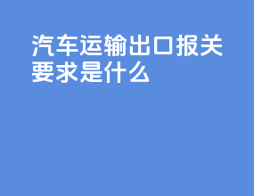 汽车运输出口报关要求是什么