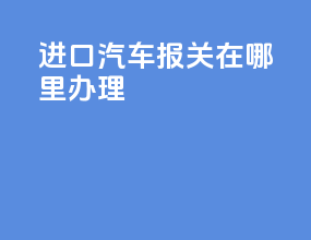 进口汽车报关在哪里办理