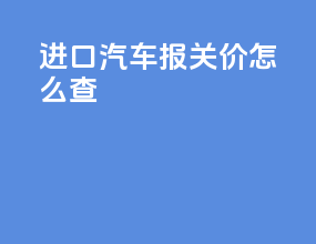 进口汽车报关价怎么查