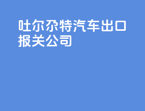 吐尔尕特汽车出口报关公司