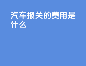 汽车报关的费用是什么